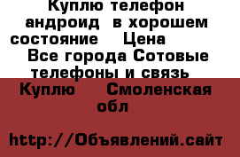 Куплю телефон андроид, в хорошем состояние  › Цена ­ 1 000 - Все города Сотовые телефоны и связь » Куплю   . Смоленская обл.